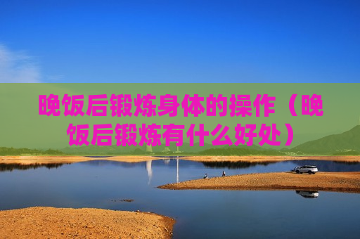 晚饭后锻炼身体的操作（晚饭后锻炼有什么好处）
