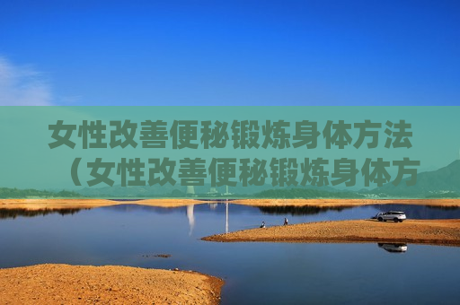 女性改善便秘锻炼身体方法（女性改善便秘锻炼身体方法有哪些）