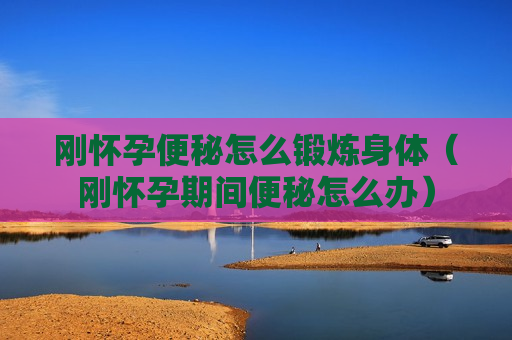刚怀孕便秘怎么锻炼身体（刚怀孕期间便秘怎么办）