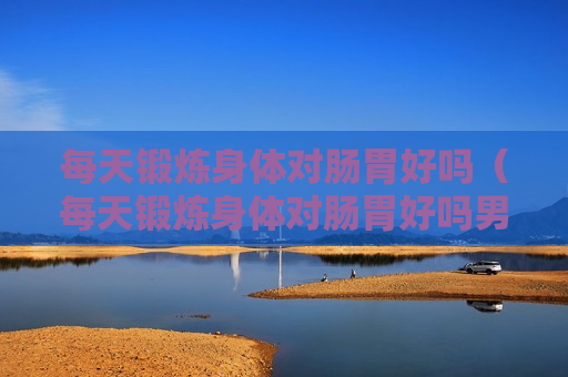 每天锻炼身体对肠胃好吗（每天锻炼身体对肠胃好吗男生）