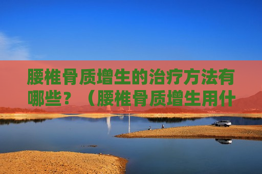 腰椎骨质增生的治疗方法有哪些？（腰椎骨质增生用什么方法治疗）