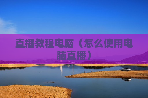 直播教程电脑（怎么使用电脑直播）