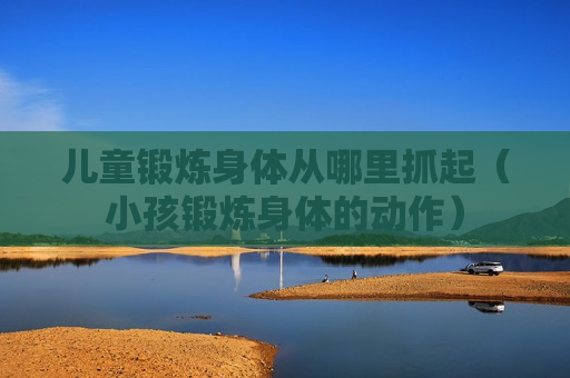 儿童锻炼身体从哪里抓起（小孩锻炼身体的动作）