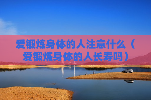 爱锻炼身体的人注意什么（爱锻炼身体的人长寿吗）