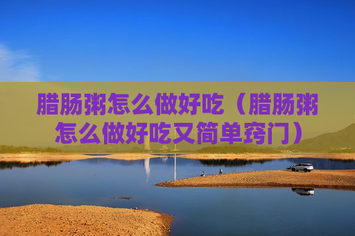 腊肠粥怎么做好吃（腊肠粥怎么做好吃又简单窍门）
