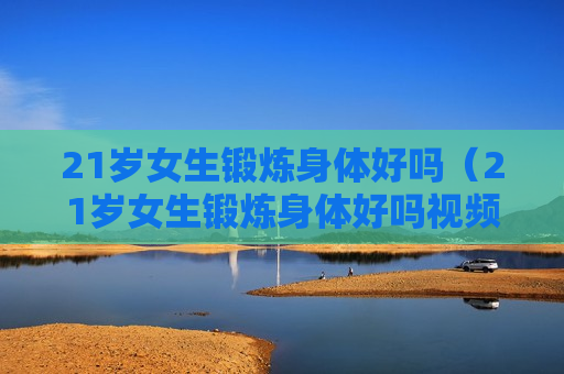 21岁女生锻炼身体好吗（21岁女生锻炼身体好吗视频）