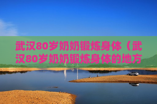 武汉80岁奶奶锻炼身体（武汉80岁奶奶锻炼身体的地方）