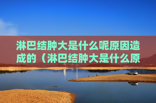 淋巴结肿大是什么呢原因造成的（淋巴结肿大是什么原因形成的）