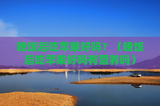 晚饭后吃苹果好吗？（晚饭后吃苹果好吗有营养吗）