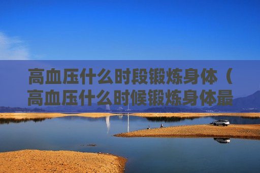 高血压什么时段锻炼身体（高血压什么时候锻炼身体最好）