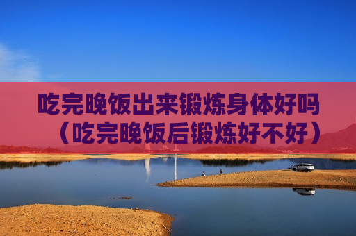 吃完晚饭出来锻炼身体好吗（吃完晚饭后锻炼好不好）