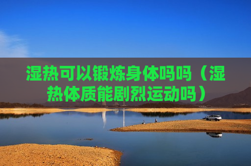 湿热可以锻炼身体吗吗（湿热体质能剧烈运动吗）