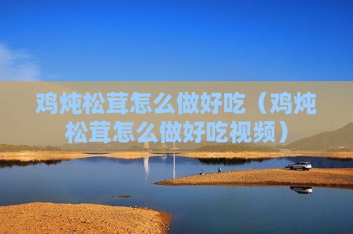 鸡炖松茸怎么做好吃（鸡炖松茸怎么做好吃视频）