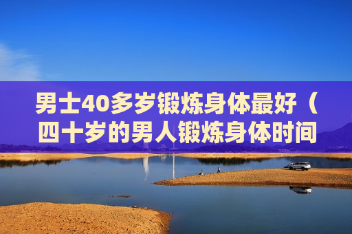 男士40多岁锻炼身体最好（四十岁的男人锻炼身体时间多久最佳）
