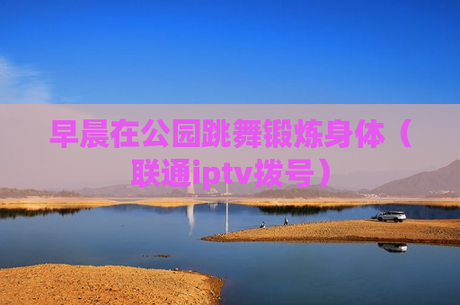 早晨在公园跳舞锻炼身体（联通iptv拨号）
