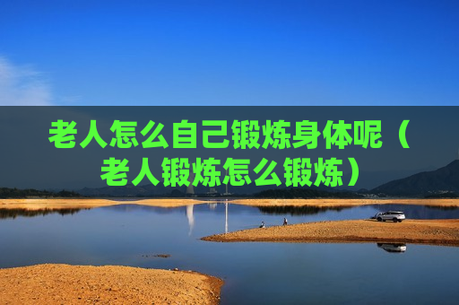 老人怎么自己锻炼身体呢（老人锻炼怎么锻炼）