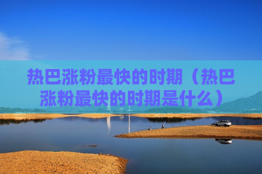 热巴涨粉最快的时期（热巴涨粉最快的时期是什么）
