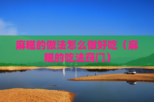 麻糍的做法怎么做好吃（麻糍的吃法窍门）