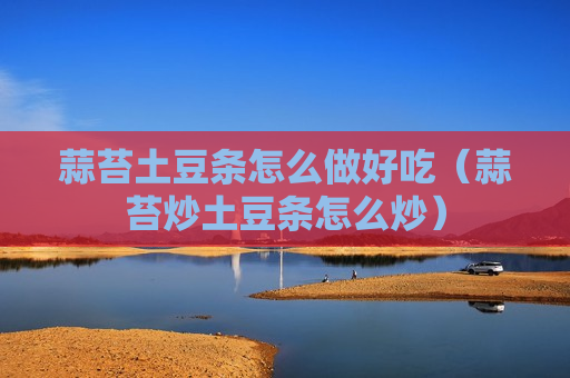 蒜苔土豆条怎么做好吃（蒜苔炒土豆条怎么炒）