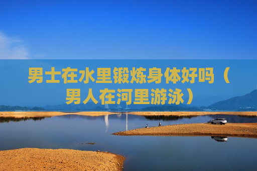 男士在水里锻炼身体好吗（男人在河里游泳）