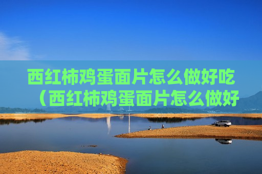 西红柿鸡蛋面片怎么做好吃（西红柿鸡蛋面片怎么做好吃视频）