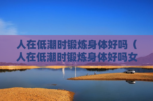 人在低潮时锻炼身体好吗（人在低潮时锻炼身体好吗女生）