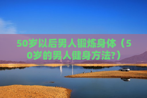 50岁以后男人锻炼身体（50岁的男人健身方法?）