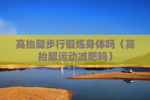 高抬腿步行锻炼身体吗（高抬腿运动减肥吗）
