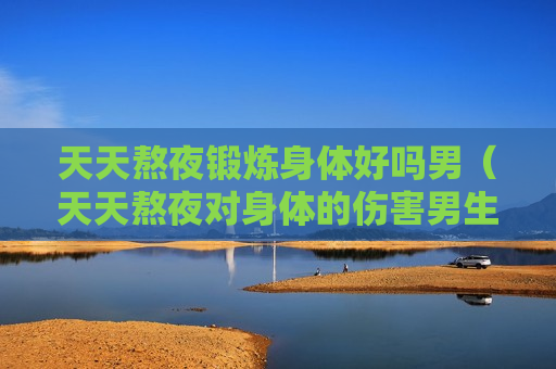 天天熬夜锻炼身体好吗男（天天熬夜对身体的伤害男生）