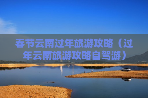 春节云南过年旅游攻略（过年云南旅游攻略自驾游）