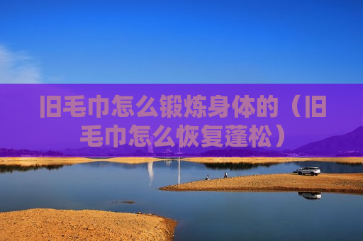 旧毛巾怎么锻炼身体的（旧毛巾怎么恢复蓬松）