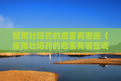 服用壮阳药的危害有哪些（服用壮阳药的危害有哪些呢）