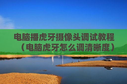 电脑播虎牙摄像头调试教程（电脑虎牙怎么调清晰度）