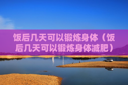 饭后几天可以锻炼身体（饭后几天可以锻炼身体减肥）