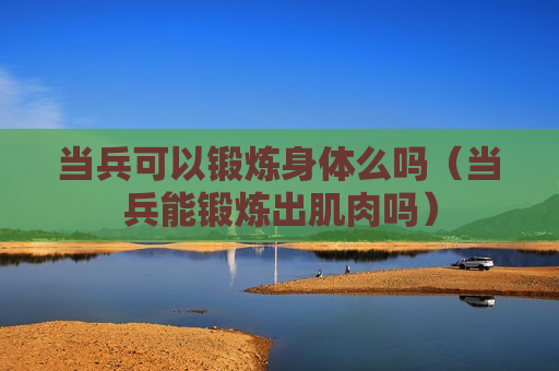 当兵可以锻炼身体么吗（当兵能锻炼出肌肉吗）