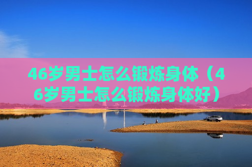 46岁男士怎么锻炼身体（46岁男士怎么锻炼身体好）
