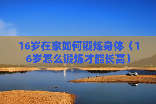 16岁在家如何锻炼身体（16岁怎么锻炼才能长高）