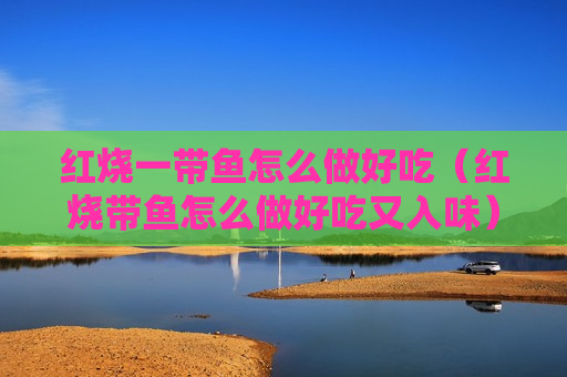 红烧一带鱼怎么做好吃（红烧带鱼怎么做好吃又入味）
