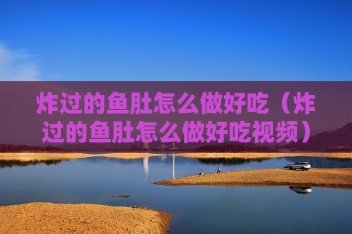 炸过的鱼肚怎么做好吃（炸过的鱼肚怎么做好吃视频）