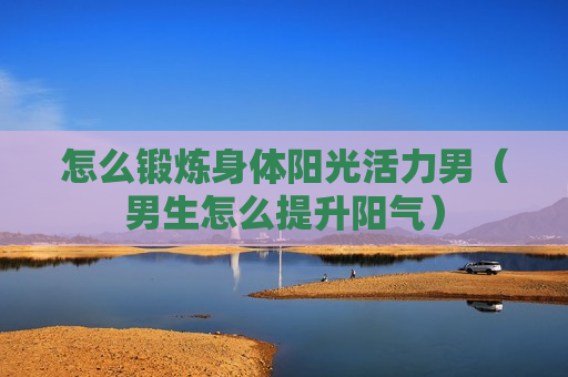 怎么锻炼身体阳光活力男（男生怎么提升阳气）