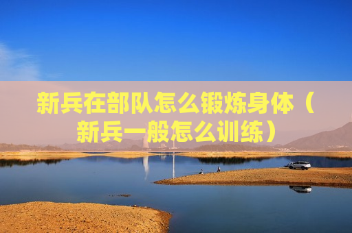 新兵在部队怎么锻炼身体（新兵一般怎么训练）