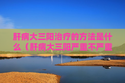 肝病大三阳治疗的方法是什么（肝病大三阳严重不严重）