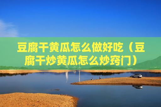 豆腐干黄瓜怎么做好吃（豆腐干炒黄瓜怎么炒窍门）
