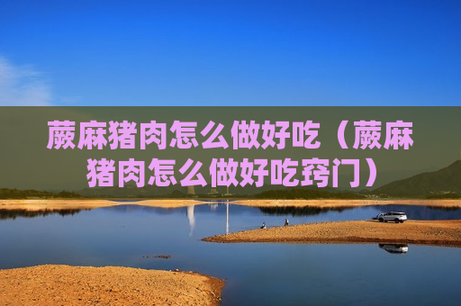 蕨麻猪肉怎么做好吃（蕨麻猪肉怎么做好吃窍门）