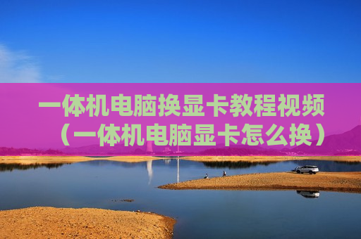 一体机电脑换显卡教程视频（一体机电脑显卡怎么换）