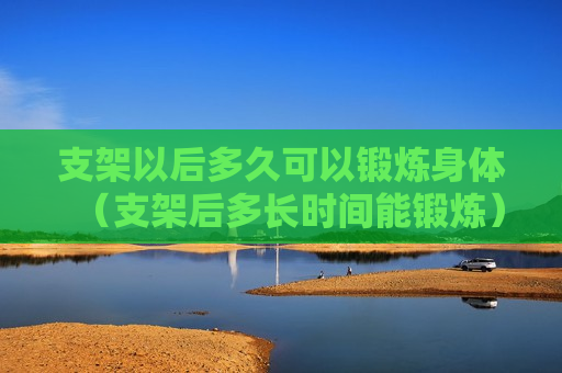 支架以后多久可以锻炼身体（支架后多长时间能锻炼）