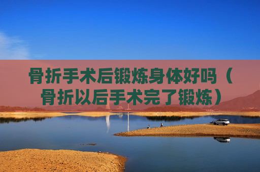骨折手术后锻炼身体好吗（骨折以后手术完了锻炼）