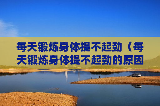 每天锻炼身体提不起劲（每天锻炼身体提不起劲的原因）