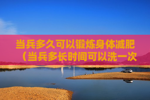 当兵多久可以锻炼身体减肥（当兵多长时间可以洗一次澡）