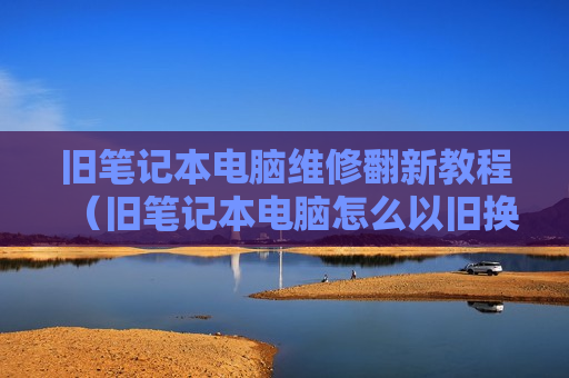旧笔记本电脑维修翻新教程（旧笔记本电脑怎么以旧换新）